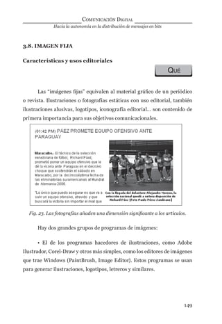 Hacia la autonomía en la distribución de mensajes en bits
COMUNICACIÓN DIGITAL
149
3.8. IMAGEN FIJA
Características y usos editoriales
QUÉ
Las “imágenes ﬁjas” equivalen al material gráﬁco de un periódico
o revista. Ilustraciones o fotografías estáticas con uso editorial, también
ilustraciones alusivas, logotipos, iconografía editorial… son contenido de
primera importancia para sus objetivos comunicacionales.
Fig. 23. Las fotografías añaden una dimensión signiﬁcante a los artículos.
Hay dos grandes grupos de programas de imágenes:
• El de los programas hacedores de ilustraciones, como Adobe
Ilustrador, Corel-Draw y otros más simples, como los editores de imágenes
que trae Windows (PaintBrush, Image Editor). Estos programas se usan
para generar ilustraciones, logotipos, letreros y similares.
digital.indd 149 28/11/2005 12:01:29 p.m.
 