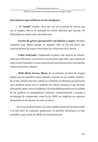 Hacia la autonomía en la distribución de mensajes en bits
COMUNICACIÓN DIGITAL
151
Dos factores que influyen en las imágenes
• El “modo” (mode) tiene que ver con la paleta de colores que
usa la imagen, ello es, la cantidad de colores distintos que maneja. En
Photoshop los modos más relevantes son:
- Escala de grises (grayscale) con blanco y negro. Produce
imágenes muy ligeras porque se requiere sólo un bit por píxel. Las
concentraciones de negro crean todas las variaciones de la escala.
- Color indexado. Comprende la paleta más austera de colores:
256 tonos diferentes. Caracteriza a los formatos tipo GIF, cuya riqueza de
color es muy limitada y se usan mayormente para ilustraciones con muchos
colores primarios y planos.
- RGB (Red, Green, Blue). Es el estándar de facto de imagen
digital, por su equilibrio entre calidad y tamaño. Es un modelo “aditivo”,
de 16 bits, donde estos tres colores se combinan en distintas proporciones
para producir hasta casi 17 millones de colores (aunque el ojo humano
sólo puede captar unos 10 millones). El modo RGB permitió que la calidad
de los gráﬁcos en computadoras mejorara sustancialmente y gracias a
tecnologías de compresión, como la de JPEG, no implican un aumento
desmedido en el volumen de estos archivos.
Así sea para documentos A4 o para publicaciones de formato medio
y ni qué decir de cualquier publicación en pantalla electrónica, lo más
probable es que usted use RGB casi exclusivamente.
digital.indd 151 28/11/2005 12:01:30 p.m.
 