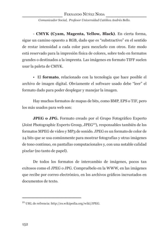 FERNANDO NÚÑEZ NODA
Comunicador Social, Profesor Universidad Católica Andrés Bello.
152
- CMYK (Cyam, Magenta, Yellow, Black). En cierta forma,
sigue un camino opuesto a RGB, dado que es “substractivo” en el sentido
de restar intensidad a cada color para mezclarlo con otros. Este modo
está reservado para la impresión física de colores, sobre todo en formatos
grandes o destinados a la imprenta. Las imágenes en formato TIFF suelen
usar la paleta de CMYK.
• El formato, relacionado con la tecnología que hace posible el
archivo de imagen digital. Obviamente el software usado debe “leer” el
formato dado para poder desplegar y manejar la imagen.
Hay muchos formatos de mapas de bits, como BMP, EPS o TIF, pero
los más usados para web son:
JPEG o JPG. Formato creado por el Grupo Fotográﬁco Experto
(Joint Photographic Experts Group, JPEG21
), responsables también de los
formatos MPEG de video y MP3 de sonido. JPEG es un formato de color de
24 bits que se usa comúnmente para mostrar fotografías y otras imágenes
de tono continuo, en pantallas computacionales y, con una notable calidad
pixelar (no tanto de papel).
De todos los formatos de intercambio de imágenes, pocos tan
exitosos como el JPEG o JPG. Compruébelo en la WWW, en las imágenes
que recibe por correo electrónico, en los archivos gráﬁcos incrustados en
documentos de texto.
21
URL de refrencia: http://es.wikipedia.org/wiki/JPEG.
digital.indd 152 28/11/2005 12:01:30 p.m.
 