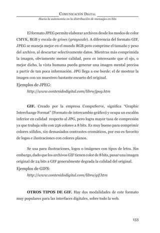 Hacia la autonomía en la distribución de mensajes en bits
COMUNICACIÓN DIGITAL
153
El formato JPEG permite elaborar archivos desde los modos de color
CMYK, RGB y escala de grises (grayscale). A diferencia del formato GIF,
JPEG se maneja mejor en el mundo RGB pero comprime el tamaño y peso
del archivo, al descartar selectivamente datos. Mientras más comprimida
la imagen, obviamente menor calidad, pero es interesante que el ojo, o
mejor dicho, la vista humana pueda generar una imagen mental precisa
a partir de tan poca información. JPG llega a ese borde: el de mostrar la
imagen con un muestreo bastante escueto del original.
Ejemplos de JPEG:
http://www.contenidodigital.com/libro/jpeg.htm
GIF. Creado por la empresa CompuServe, signiﬁca “Graphic
Interchange Format” (Formato de intercambio gráﬁco) y ocupa un escalón
inferior en calidad respecto al JPG, pero logra mayor tasa de compresión
ya que trabaja sólo con 256 colores a 8 bits. Es muy bueno para comprimir
colores sólidos, sin demasiados contrastes cromáticos, por eso es favorito
de logos e ilustraciones con colores planos.
Se usa para ilustraciones, logos o imágenes con tipos de letra. Sin
embargo,dadoque losarchivosGIFtienencolorde 8bits,pasarunaimagen
original de 24 bits a GIF generalmente degrada la calidad del original.
Ejemplos de GIFS:
http://www.contenidodigital.com/libro/gif.htm
OTROS TIPOS DE GIF. Hay dos modalidades de este formato
muy populares para las interfaces digitales, sobre todo la web.
digital.indd 153 28/11/2005 12:01:30 p.m.
 