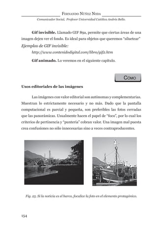 FERNANDO NÚÑEZ NODA
Comunicador Social, Profesor Universidad Católica Andrés Bello.
154
Gif invisible. Llamado GIF 89a, permite que ciertas áreas de una
imagen dejen ver el fondo. Es ideal para objetos que queremos “siluetear”
Ejemplos de GIF invisible:
http://www.contenidodigital.com/libro/gif2.htm
Gif animado. Lo veremos en el siguiente capítulo.
CÓMO
Usos editoriales de las imágenes
Las imágenes con valor editorial son autónomas y complementarias.
Muestran lo estrictamente necesario y no más. Dado que la pantalla
computacional es parcial y pequeña, son preferibles las fotos cerradas
que las panorámicas. Usualmente hacen el papel de “foco”, por lo cual los
criterios de pertinencia y “puntería” cobran valor. Una imagen mal puesta
crea confusiones no sólo innecesarias sino a veces contraproducentes.
Fig. 25. Si la noticia es el barco, focalice la foto en el elemento protagónico.
digital.indd 154 28/11/2005 12:01:30 p.m.
 
