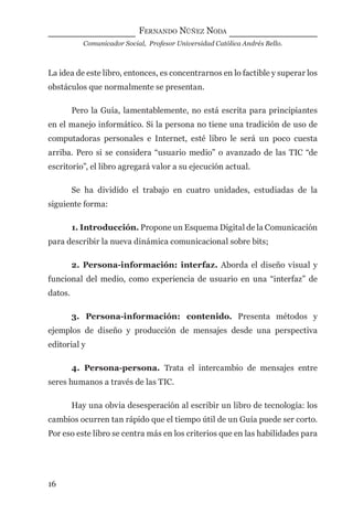 FERNANDO NÚÑEZ NODA
Comunicador Social, Profesor Universidad Católica Andrés Bello.
16
La idea de este libro, entonces, es concentrarnos en lo factible y superar los
obstáculos que normalmente se presentan.
Pero la Guía, lamentablemente, no está escrita para principiantes
en el manejo informático. Si la persona no tiene una tradición de uso de
computadoras personales e Internet, esté libro le será un poco cuesta
arriba. Pero si se considera “usuario medio” o avanzado de las TIC “de
escritorio”, el libro agregará valor a su ejecución actual.
Se ha dividido el trabajo en cuatro unidades, estudiadas de la
siguiente forma:
1. Introducción. Propone un Esquema Digital de la Comunicación
para describir la nueva dinámica comunicacional sobre bits;
2. Persona-información: interfaz. Aborda el diseño visual y
funcional del medio, como experiencia de usuario en una “interfaz” de
datos.
3. Persona-información: contenido. Presenta métodos y
ejemplos de diseño y producción de mensajes desde una perspectiva
editorial y
4. Persona-persona. Trata el intercambio de mensajes entre
seres humanos a través de las TIC.
Hay una obvia desesperación al escribir un libro de tecnología: los
cambios ocurren tan rápido que el tiempo útil de un Guía puede ser corto.
Por eso este libro se centra más en los criterios que en las habilidades para
digital.indd 16 28/11/2005 12:01:08 p.m.
 