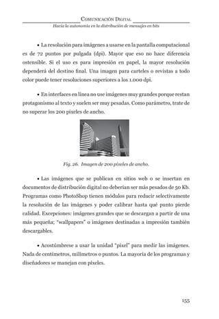 Hacia la autonomía en la distribución de mensajes en bits
COMUNICACIÓN DIGITAL
155
• La resolución para imágenes a usarse en la pantalla computacional
es de 72 puntos por pulgada (dpi). Mayor que eso no hace diferencia
ostensible. Si el uso es para impresión en papel, la mayor resolución
dependerá del destino ﬁnal. Una imagen para carteles o revistas a todo
color puede tener resoluciones superiores a los 1.000 dpi.
• En interfaces en línea no use imágenes muy grandes porque restan
protagonismo al texto y suelen ser muy pesadas. Como parámetro, trate de
no superar los 200 píxeles de ancho.
Fig. 26. Imagen de 200 píxeles de ancho.
• Las imágenes que se publican en sitios web o se insertan en
documentos de distribución digital no deberían ser más pesados de 50 Kb.
Programas como PhotoShop tienen módulos para reducir selectivamente
la resolución de las imágenes y poder calibrar hasta qué punto pierde
calidad. Excepciones: imágenes grandes que se descargan a partir de una
más pequeña; “wallpapers” o imágenes destinadas a impresión también
descargables.
• Acostúmbrese a usar la unidad “píxel” para medir las imágenes.
Nada de centímetros, milímetros o puntos. La mayoría de los programas y
diseñadores se manejan con píxeles.
digital.indd 155 28/11/2005 12:01:30 p.m.
 