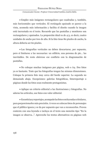 FERNANDO NÚÑEZ NODA
Comunicador Social, Profesor Universidad Católica Andrés Bello.
156
• Emplee más imágenes rectangulares que cuadradas y, también,
más horizontales que verticales. El rectángulo apaisado se parece a la
vista, acomoda más información y facilita el diseño cuando la imagen
está incrustada en el texto. Recuerde que las pantallas y monitores son
rectangulares y apaisados. La proporción ideal es de 4:3, es decir, cuatro
unidades de ancho por tres de alto. Si la foto tiene 80 píxeles de ancho, la
altura debería ser 60 píxeles.
• Las fotografías verticales no deben descartarse, por supuesto,
pero sí limitarse a las necesarias: un ediﬁcio, una persona de pie… las
inevitables. De resto ahórrese ese conﬂicto con la diagramación de
pantallas.
• No coloque muchas imágenes por página, web o A4. Dos fotos
ya es bastante. Trate que las fotografías tengan las mismas dimensiones.
Coloque la primera foto muy cerca del borde superior. La segunda no
demasiado abajo. Excepciones: galerías fotográﬁcas, fotorreportaje o
páginas donde las fotos sean realmente protagonistas.
• Aplique un criterio editorial a las ilustraciones y fotografías. No
adorne los artículos, use fotos con valor editorial.
• Ennoticiasyreportajes,acompañelasfotosconleyendasotitulares,
para porporcionarles más precisión. A veces se colocan fotos de personajes
que el público ignora y se da por supuesto que van a reconocerlos. Provea
contexto con una leyenda o incluya en el texto una mención tipo “En la
imagen se observa…”. Aproveche los textos alternativos en páginas web
digital.indd 156 28/11/2005 12:01:30 p.m.
 