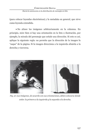 Hacia la autonomía en la distribución de mensajes en bits
COMUNICACIÓN DIGITAL
157
(para colocar leyendas electrónicas) y la metadata en general, que sirve
como leyenda extendida.
• No alinee las imágenes arbitrariamente en la columna. En
principio, mire bien si hay una orientación en la foto o ilustración, por
ejemplo, la mirada del personaje que señale una dirección. Si esto es así,
aplique la siguiente regla: no permita que la dirección de la imagen lo
“saque” de la página. Si la imagen direcciona a la izquierda alinéela a la
derecha y viceversa.
Fig. 27. Las imágenes, de acuerdo con sus orientaciones, deben colocarse donde
están: la primera a la izquierda y la segunda a la derecha.
digital.indd 157 28/11/2005 12:01:31 p.m.
 