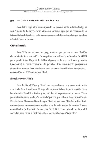 Hacia la autonomía en la distribución de mensajes en bits
COMUNICACIÓN DIGITAL
159
3.9. IMAGEN ANIMADA/INTERACTIVA
Los datos digitales han superado la barrera de la estaticidad y, si
son “líneas de tiempo”, como videos o sonidos, agregan el recurso de la
interactividad. Es decir, todo un nuevo arsenal de contenidos que ayudan
a fortalecer el mensaje.
GIF animado
Son GIFs en secuencias programadas que producen una ilusión
de movimiento o sucesión. Se requiere un software animador de GIFS
para producirlos. Es posible hallar algunos en la web en forma gratuita
(freeware) o como versiones de prueba. Son usualmente programas
pequeños, aunque hay versiones que incluyen transiciones complejas y
conversión del GIF animado a Flash.
Shockwave y Flash
Las de ShockWave y Flash corresponden a una generación más
avanzada de animaciones. El segundo es, esencialmente, una versión para
banda estrecha del anterior y su uso ha sobrepasado al primero. Toda
presentación soﬁsticada y “a la moda” parece que debiera hacerse en Flash.
En el sitio de Macromedia se lee que Flash se usa para “diseñar y distribuir
animaciones, presentaciones y sitios web de bajo ancho de banda. Ofrece
capacidades de lenguaje de marcas (script) y conectividad del lado del
servidor para crear atractivas aplicaciones, interfaces Web, etc.”
digital.indd 159 28/11/2005 12:01:31 p.m.
 