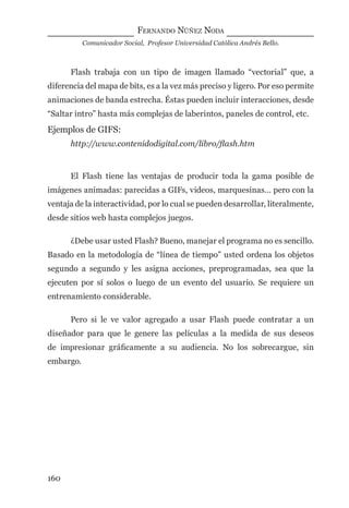 FERNANDO NÚÑEZ NODA
Comunicador Social, Profesor Universidad Católica Andrés Bello.
160
Flash trabaja con un tipo de imagen llamado “vectorial” que, a
diferencia del mapa de bits, es a la vez más preciso y ligero. Por eso permite
animaciones de banda estrecha. Éstas pueden incluir interacciones, desde
“Saltar intro” hasta más complejas de laberintos, paneles de control, etc.
Ejemplos de GIFS:
http://www.contenidodigital.com/libro/ﬂash.htm
El Flash tiene las ventajas de producir toda la gama posible de
imágenes animadas: parecidas a GIFs, videos, marquesinas… pero con la
ventaja de la interactividad, por lo cual se pueden desarrollar, literalmente,
desde sitios web hasta complejos juegos.
¿Debe usar usted Flash? Bueno, manejar el programa no es sencillo.
Basado en la metodología de “línea de tiempo” usted ordena los objetos
segundo a segundo y les asigna acciones, preprogramadas, sea que la
ejecuten por sí solos o luego de un evento del usuario. Se requiere un
entrenamiento considerable.
Pero si le ve valor agregado a usar Flash puede contratar a un
diseñador para que le genere las películas a la medida de sus deseos
de impresionar gráﬁcamente a su audiencia. No los sobrecargue, sin
embargo.
digital.indd 160 28/11/2005 12:01:31 p.m.
 