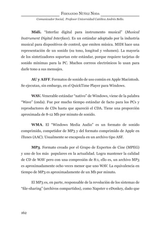 FERNANDO NÚÑEZ NODA
Comunicador Social, Profesor Universidad Católica Andrés Bello.
162
Midi. “Interfaz digital para instrumento musical” (Musical
Instrument Digital Interface). Es un estándar adoptado por la industria
musical para dispositivos de control, que emiten música. MIDI hace una
representación de un sonido (su tono, longitud y volumen). La mayoría
de los sintetizadores soportan este estándar, porque requiere tarjetas de
sonido mínimas para la PC. Muchos correos electrónicos lo usan para
darle tono a sus mensajes.
AU y AIFF. Formatos de sonido de uso común en Apple Macintosh.
Se ejecutan, sin embargo, en el QuickTime Player para Windows.
WAV. Venerable estándar “nativo” de Windows, viene de la palabra
“Wave” (onda). Fue por mucho tiempo estándar de facto para los PCs y
reproductores de CDs hasta que apareció el CDA. Tiene una proporción
aproximada de 8-12 Mb por minuto de sonido.
WMA. El “Windows Media Audio” es un formato de sonido
comprimido, competidor de MP3 y del formato comprimido de Apple en
iTunes (AAC). Usualmente se encapsula en un archivo tipo ASF.
MP3. Formato creado por el Grupo de Expertos de Cine (MPEG)
y uno de los más populares en la actualidad. Logra mantener la calidad
de CD de WAV pero con una compresión de 8:1, ello es, un archivo MP3
es aproximadamente ocho veces menor que uno WAV. La equivalencia en
tiempo de MP3 es aproximadamente de un Mb por minuto.
El MP3 es, en parte, responsable de la revolución de los sistemas de
“ﬁle-sharing” (archivos compartidos), como Napster o eDonkey, dado que
digital.indd 162 28/11/2005 12:01:31 p.m.
 