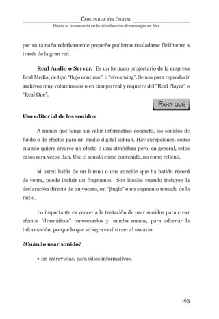 Hacia la autonomía en la distribución de mensajes en bits
COMUNICACIÓN DIGITAL
163
por su tamaño relativamente pequeño pudieron trasladarse fácilmente a
través de la gran red.
Real Audio o Server. Es un formato propietario de la empresa
Real Media, de tipo “ﬂujo continuo” o “streaming”. Se usa para reproducir
archivos muy voluminosos o en tiempo real y requiere del “Real Player” o
“Real One”.
PARA QUÉ
Uso editorial de los sonidos
A menos que tenga un valor informativo concreto, los sonidos de
fondo o de efectos para un medio digital sobran. Hay excepciones, como
cuando quiere crearse un efecto o una atmósfera pero, en general, estos
casos rara vez se dan. Use el sonido como contenido, no como relleno.
Si usted habla de un himno o una canción que ha batido récord
de venta, puede incluir un fragmento. Son ideales cuando incluyen la
declaración directa de un vocero, un “jingle” o un segmento tomado de la
radio.
Lo importante es vencer a la tentación de usar sonidos para crear
efectos “dramáticos” innecesarios y, mucho menos, para adornar la
información, porque lo que se logra es distraer al usuario.
¿Cuándo usar sonido?
• En entrevistas, para sitios informativos.
digital.indd 163 28/11/2005 12:01:32 p.m.
 