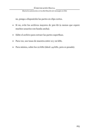 Hacia la autonomía en la distribución de mensajes en bits
COMUNICACIÓN DIGITAL
165
no, ponga a disposición las partes en clips cortos.
• Si no, evite los archivos mayores de 300 kb (a menos que espere
muchos usuarios con banda ancha).
• Edite el archivo para extraer las partes superﬂuas.
• Para voz, use tasas de muestra entre 12 y 22 kHz.
• Para música, sobre los 22 kHz (ideal: 44 kHz, pero es pesado).
digital.indd 165 28/11/2005 12:01:32 p.m.
 