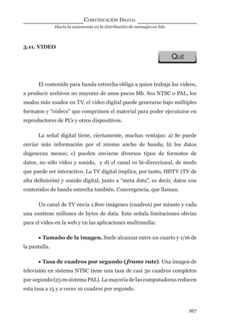 Hacia la autonomía en la distribución de mensajes en bits
COMUNICACIÓN DIGITAL
167
3.11. VIDEO
QUÉ
El contenido para banda estrecha obliga a quien trabaja los videos,
a producir archivos no mayores de unos pocos Mb. Sea NTSC o PAL, los
modos más usados en TV, el video digital puede generarse bajo múltiples
formatos y “códecs” que comprimen el material para poder ejecutarse en
reproductores de PCs y otros dispositivos.
La señal digital tiene, ciertamente, muchas ventajas: a) Se puede
enviar más información por el mismo ancho de banda; b) los datos
degeneran menos; c) pueden enviarse diversos tipos de formatos de
datos, no sólo video y sonido, y d) el canal es bi-direccional, de modo
que puede ser interactivo. La TV digital implica, por tanto, HDTV (TV de
alta deﬁnición) y sonido digital, junto a “meta data”, es decir, datos con
contenidos de banda estrecha también. Convergencia, que llaman.
Un canal de TV envía 1.800 imágenes (cuadros) por minuto y cada
una contiene millones de bytes de data. Esto señala limitaciones obvias
para el video en la web y en las aplicaciones multimedia:
• Tamaño de la imagen. Suele alcanzar entre un cuarto y 1/16 de
la pantalla.
• Tasa de cuadros por segundo (frame rate). Una imagen de
televisión en sistema NTSC tiene una tasa de casi 30 cuadros completos
por segundo (25 en sistema PAL). La mayoría de las computadoras reducen
esta tasa a 15 y a veces 10 cuadros por segundo.
digital.indd 167 28/11/2005 12:01:32 p.m.
 