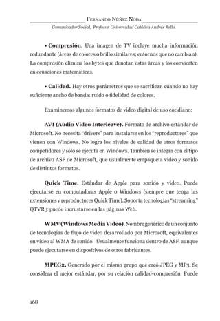 FERNANDO NÚÑEZ NODA
Comunicador Social, Profesor Universidad Católica Andrés Bello.
168
• Compresión. Una imagen de TV incluye mucha información
redundante (áreas de colores o brillo similares; entornos que no cambian).
La compresión elimina los bytes que denotan estas áreas y los convierten
en ecuaciones matemáticas.
• Calidad. Hay otros parámetros que se sacriﬁcan cuando no hay
suﬁciente ancho de banda: ruido o ﬁdelidad de colores.
Examinemos algunos formatos de video digital de uso cotidiano:
AVI (Audio Video Interleave). Formato de archivo estándar de
Microsoft. No necesita “drivers” para instalarse en los “reproductores” que
vienen con Windows. No logra los niveles de calidad de otros formatos
competidores y sólo se ejecuta en Windows. También se integra con el tipo
de archivo ASF de Microsoft, que usualmente empaqueta video y sonido
de distintos formatos.
Quick Time. Estándar de Apple para sonido y video. Puede
ejecutarse en computadoras Apple o Windows (siempre que tenga las
extensiones y reproductores Quick Time). Soporta tecnologías “streaming”
QTVR y puede incrustarse en las páginas Web.
WMV(WindowsMediaVideo).Nombregenéricodeunconjunto
de tecnologías de ﬂujo de video desarrollado por Microsoft, equivalentes
en video al WMA de sonido. Usualmente funciona dentro de ASF, aunque
puede ejecutarse en dispositivos de otros fabricantes.
MPEG2. Generado por el mismo grupo que creó JPEG y MP3. Se
considera el mejor estándar, por su relación calidad-compresión. Puede
digital.indd 168 28/11/2005 12:01:32 p.m.
 