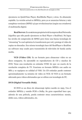 Hacia la autonomía en la distribución de mensajes en bits
COMUNICACIÓN DIGITAL
169
ejecutarse en QuickTime Player, RealMedia Player y otros. Es altamente
copiable. La versión actual es MPEG2, pero ya se anuncian futuras y más
completas versiones (MPEG-4) que revolucionarían (según sus creadores)
el multimedia digital.
RealServer.EsunsistemapropietariodelaempresaRealNetworks
(signiﬁca que sólo puede ejecutarse en Real Player o RealOne). No logra
los niveles de compresión de MPEG pero tiene una buena tecnología de
“streaming” lo cual optimiza la transferencia por red y protege el video de
copias no deseadas. Esa misma tecnología hace del RealPlayer o RealOne
un software muy usado para transmisión de televisión de banda ancha
media.
VCD (Video CD). Es un formato para almacenar video en un
disco compacto. Es ejecutable en reproductores de CD y muchos de
DVD. Tiene una resolución en estándar NTSC de 352: un cuarto de la
resolución completa de TV. Funciona en formato MPEG1 con audio en
MP2 y se equipara en calidad al VHS. Un CD estándar puede contener
aproximadamente 74 minutos de video en VCD. El VCD es un formato
adecuado para videos aﬁcionados que se editan con tecnología de PC.
DVD (Digital Versatile Disk).
El DVD es un disco de almacenaje óptico nacido en 1995. Usa el
estándar MPEG2 y sonido PCM o Dolby. Su gran capacidad hace que,
además de una película, pueda contener otras características: menús,
doble cara, videos adicionales, etc.
digital.indd 169 28/11/2005 12:01:32 p.m.
 