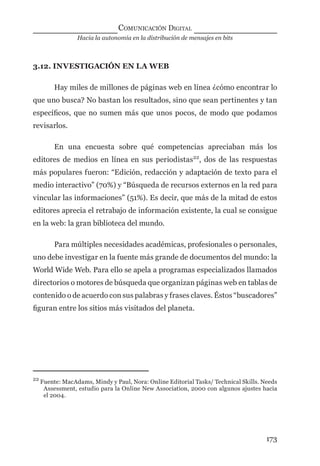 Hacia la autonomía en la distribución de mensajes en bits
COMUNICACIÓN DIGITAL
173
3.12. INVESTIGACIÓN EN LA WEB
Hay miles de millones de páginas web en línea ¿cómo encontrar lo
que uno busca? No bastan los resultados, sino que sean pertinentes y tan
especíﬁcos, que no sumen más que unos pocos, de modo que podamos
revisarlos.
En una encuesta sobre qué competencias apreciaban más los
editores de medios en línea en sus periodistas22
, dos de las respuestas
más populares fueron: “Edición, redacción y adaptación de texto para el
medio interactivo” (70%) y “Búsqueda de recursos externos en la red para
vincular las informaciones” (51%). Es decir, que más de la mitad de estos
editores aprecia el retrabajo de información existente, la cual se consigue
en la web: la gran biblioteca del mundo.
Para múltiples necesidades académicas, profesionales o personales,
uno debe investigar en la fuente más grande de documentos del mundo: la
World Wide Web. Para ello se apela a programas especializados llamados
directorios o motores de búsqueda que organizan páginas web en tablas de
contenido o de acuerdo con sus palabras y frases claves. Éstos “buscadores”
ﬁguran entre los sitios más visitados del planeta.
22
Fuente: MacAdams, Mindy y Paul, Nora: Online Editorial Tasks/ Technical Skills. Needs
Assessment, estudio para la Online New Association, 2000 con algunos ajustes hacia
el 2004.
digital.indd 173 28/11/2005 12:01:33 p.m.
 