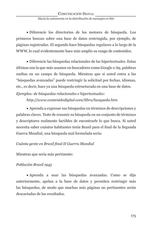 Hacia la autonomía en la distribución de mensajes en bits
COMUNICACIÓN DIGITAL
175
• Diferencie los directorios de los motores de búsqueda. Los
primeros buscan sobre una base de datos restringida, por ejemplo, de
páginas registradas. El segundo hace búsquedas regulares a lo largo de la
WWW, lo cual evidentemente hace más amplio su rango de contenidos.
• Diferencie las búsquedas relacionales de las hipertextuales. Estas
últimas son la que más usamos en buscadores como Google o A9, palabras
sueltas en un campo de búsqueda. Mientras que si usted entra a las
“búsquedas avanzadas” puede restringir la solicitud por fechas, idiomas,
etc., es decir, hace ya una búsqueda estructurada en una base de datos.
Ejemplos: de búsquedas relacionales e hipertextuales:
http://www.contenidodigital.com/libro/busqueda.htm
• Aprenda a expresar sus búsquedas en términos de descripciones y
palabras claves. Trate de resumir su búsqueda en un conjunto de términos
y descriptores realmente factibles de encontrarle lo que busca. Si usted
necesita saber cuántos habitantes tenía Brasil para el ﬁnal de la Segunda
Guerra Mundial, una búsqueda mal formulada sería:
Cuánta gente en Brasil ﬁnal II Guerra Mundial
Mientras que sería más pertinente:
Población Brasil 1945
• Aprenda a usar las búsquedas avanzadas. Como se dijo
anteriormente, apelan a la base de datos y permiten restringir más
las búsquedas, de modo que muchas más páginas no pertinentes serán
descartadas de los resultados.
digital.indd 175 28/11/2005 12:01:33 p.m.
 