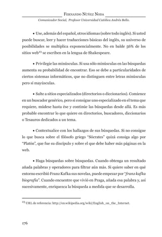FERNANDO NÚÑEZ NODA
Comunicador Social, Profesor Universidad Católica Andrés Bello.
176
• Use, además del español, otros idiomas (sobre todo inglés). Si usted
puede buscar, leer y hacer traducciones básicas del inglés, su universo de
posibilidades se multiplica exponencialmente. No en balde 56% de los
sitios web23
se escriben en la lengua de Shakespeare.
• Privilegie las minúsculas. Si usa sólo minúsculas en las búsquedas
aumenta su probabilidad de encontrar. Eso se debe a particularidades de
ciertos sistemas informáticos, que no distinguen entre letras minúsculas
pero sí mayúsculas.
• Salte a sitios especializados (directorios o diccionarios). Comience
en un buscador genérico, pero si consigue uno especializado en el tema que
requiere, múdese hasta ése y continúe las búsquedas desde allá. Es más
probable encontrar lo que quiere en directorios, buscadores, diccionarios
o Tesauros dedicados a un tema.
• Contextualice con los hallazgos de sus búsquedas. Si no consigue
lo que busca sobre el ﬁlósofo griego “Sócrates” quizá consiga algo por
“Platón”, que fue su discípulo y sobre el que debe haber más páginas en la
web.
• Haga búsquedas sobre búsquedas. Cuando obtenga un resultado
añada palabras y operadores para ﬁltrar aún más. Si quiere saber en qué
entorno escribió Franz Kafka sus novelas, puede empezar por “franz kafka
biografía”. Cuando encuentre que vivió en Praga, añada esa palabra y, así
sucesivamente, enriquezca la búsqueda a medida que se desarrolla.
23
URL de referencia: http://en.wikipedia.org/wiki/English_on_the_Internet.
digital.indd 176 28/11/2005 12:01:33 p.m.
 