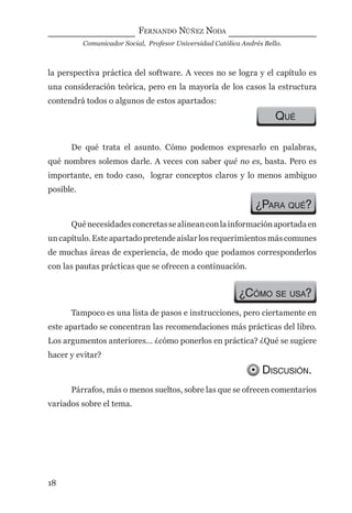 FERNANDO NÚÑEZ NODA
Comunicador Social, Profesor Universidad Católica Andrés Bello.
18
la perspectiva práctica del software. A veces no se logra y el capítulo es
una consideración teórica, pero en la mayoría de los casos la estructura
contendrá todos o algunos de estos apartados:
QUÉ
De qué trata el asunto. Cómo podemos expresarlo en palabras,
qué nombres solemos darle. A veces con saber qué no es, basta. Pero es
importante, en todo caso, lograr conceptos claros y lo menos ambiguo
posible.
¿PARA QUÉ?
Quénecesidadesconcretassealineanconlainformaciónaportadaen
un capítulo. Este apartado pretende aislar los requerimientos más comunes
de muchas áreas de experiencia, de modo que podamos corresponderlos
con las pautas prácticas que se ofrecen a continuación.
¿CÓMO SE USA?
Tampoco es una lista de pasos e instrucciones, pero ciertamente en
este apartado se concentran las recomendaciones más prácticas del libro.
Los argumentos anteriores… ¿cómo ponerlos en práctica? ¿Qué se sugiere
hacer y evitar?
DISCUSIÓN.
Párrafos, más o menos sueltos, sobre las que se ofrecen comentarios
variados sobre el tema.
digital.indd 18 28/11/2005 12:01:08 p.m.
 
