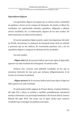 Hacia la autonomía en la distribución de mensajes en bits
COMUNICACIÓN DIGITAL
177
Operadores lógicos
Los operadores lógicos son signos que se colocan antes o alrededor
de palabras o frases en los campos de búsqueda. Su misión es ﬁltrar los
resultados, sea suprimiendo entradas superﬂuas, obligando a obtener
ciertos resultados, etc. A continuación, algunos de los más usados. No
todos funcionan en todos los buscadores.
El uso de operadores lógicos puede, según investigaciones del autor
en UCAB, incrementar la eﬁciencia de búsqueda hasta 60% en relación
a procesos que no los utilicen. Se recomienda practicar con y sin los
operadores lógicos y comparar la eﬁciencia de los resultados.
Los más usados:
- Signo más (+). Se usa para indicar que lo que sigue al signo debe
aparecer en cada resultado de la búsqueda. Si usted escribe:
Festival cine +Cannes está pidiendo resultados en los que se
mencione festivales de cine pero que incluyan obligatoriamente el de
Cannes (o al menos la palabra).
- Signo menos (-). Se usa para indicar que lo que sigue al signo no
debe aparecer en cada resultado.
Si usted quiere hallar páginas de Francis Bacon, el pintor británico
del siglo XX y coloca su nombre y apellido, probablemente encontrará
muchas referencias a un personaje homónimo: Sir Francis Bacon, famoso
ﬁlósofo del siglo XVII. Por tanto, use el signo menos para remover
resultados que contengan las palabras marcadas:
digital.indd 177 28/11/2005 12:01:34 p.m.
 