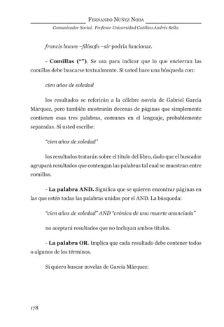 FERNANDO NÚÑEZ NODA
Comunicador Social, Profesor Universidad Católica Andrés Bello.
178
francis bacon –ﬁlósofo –sir podría funcionar.
- Comillas (“”). Se usa para indicar que lo que encierran las
comillas debe buscarse textualmente. Si usted hace una búsqueda con:
cien años de soledad
los resultados se referirán a la célebre novela de Gabriel García
Márquez, pero también mostrarán decenas de páginas que simplemente
contienen esas tres palabras, comunes en el lenguaje, probablemente
separadas. Si usted escribe:
“cien años de soledad”
los resultados tratarán sobre el título del libro, dado que el buscador
agrupará resultados que contengan las palabras tal cual se muestran entre
comillas.
- La palabra AND. Signiﬁca que se quieren encontrar páginas en
las que estén todas las palabras unidas por el AND. La búsqueda:
“cien años de soledad” AND “crónica de una muerte anunciada”
no aceptará resultados que no incluyan ambos títulos.
- La palabra OR. Implica que cada resultado debe contener todos
o algunos de los términos.
Si quiero buscar novelas de García Márquez:
digital.indd 178 28/11/2005 12:01:34 p.m.
 