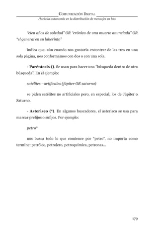 Hacia la autonomía en la distribución de mensajes en bits
COMUNICACIÓN DIGITAL
179
“cien años de soledad” OR “crónica de una muerte anunciada” OR
“el general en su laberinto”
indica que, aún cuando nos gustaría encontrar de las tres en una
sola página, nos conformamos con dos o con una sola.
- Paréntesis (). Se usan para hacer una “búsqueda dentro de otra
búsqueda”. En el ejemplo:
satélites –artiﬁcales (júpiter OR saturno)
se piden satélites no artiﬁciales pero, en especial, los de Júpiter o
Saturno.
- Asterisco (*). En algunos buscadores, el asterisco se usa para
marcar preﬁjos o suﬁjos. Por ejemplo:
petro*
nos busca todo lo que comience por “petro”, no importa como
termine: petróleo, petrolero, petroquímica, petronas…
digital.indd 179 28/11/2005 12:01:34 p.m.
 