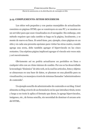 Hacia la autonomía en la distribución de mensajes en bits
COMUNICACIÓN DIGITAL
181
3.13. COMPLEMENTO: SITIOS DINÁMICOS
Los sitios web pequeños y con pautas manejables de actualización
consisten en páginas HTML que se construyen en una PC y se montan en
un servidor para que sean visualizados en el navegador. Sin embargo, este
método requiere que cada cambio se haga en la página, localmente, y se
monte de nuevo en línea. Si usted tiene, por, ejemplo, cinco páginas en un
sitio y en cada una presenta opciones para visitar las otras cuatro, cuando
agrega una sexta, debe también agregar el hipervínculo en las cinco
restantes. Una séptima página implicará agregar el vínculo seis veces más
y así sucesivamente.
Obviamente así no podría actualizarse un periódico en línea o
cualquier sitio con un ritmo intenso de cambio. Por eso se ha desarrollado
la tecnología “dinámica” de sitio web, en la cual los artículos, fotos y objetos
se almacenan en una base de datos, se plasman en una plantilla para su
visualización y se manejan a través de sistemas llamados “administradores
de contenido”.
Un ejemplo sencillo de administrador de contenido es un blog. Usted
alimenta su blog a través de un formulario en los que introduce título, texto
y luego a ese texto le aplica el formato que desee, le agrega hipervínculos,
imágenes, etc., de forma sencilla, sin necesidad de dominar el arcano arte
del HTML.
digital.indd 181 28/11/2005 12:01:34 p.m.
 