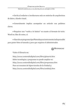 Hacia la autonomía en la distribución de mensajes en bits
COMUNICACIÓN DIGITAL
183
• Invita al redactor a involucrarse más en materias de arquitectura
de datos y diseño visual.
• Generalmente implica acompañar un artículo con palabras
claves.
• Requiere una “vuelta a lo básico” en cuanto al formato de texto.
Word no, bloc de notas, sí.
• HacedeunprogramatipoPhotoshopuninstrumentoindispensable
para poner fotos al tamaño y peso que requiera el administrador.
REFERENCIAS
Visite el Glosario en:
http://www.contenidodigital.com/libro/glosario.htm
Sobre tecnologías y programas se puede ampliar en:
http://www.contenidodigital.com/libro/programas.htm
Para un resumen de hipervínculos de la Unidad 3:
http://www.contenidodigital.com/libro/unidad3.htm
digital.indd 183 28/11/2005 12:01:34 p.m.
 