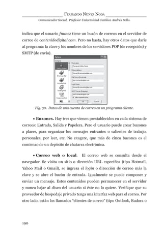 FERNANDO NÚÑEZ NODA
Comunicador Social, Profesor Universidad Católica Andrés Bello.
190
indica que el usuario fnunez tiene un buzón de correos en el servidor de
correo de contenidodigital.com. Pero no basta, hay otros datos que darle
al programa: la clave y los nombres de los servidores POP (de recepción) y
SMTP (de envío).
Fig. 30. Datos de una cuenta de correo en un programa cliente.
• Buzones. Hay tres que vienen prestablecidos en cada sistema de
correos: Entrada, Salida y Papelera. Pero el usuario puede crear buzones
a placer, para organizar los mensajes entrantes o salientes de trabajo,
personales, por leer, etc. No exagere, que más de cinco buzones es el
comienzo de un depósito de chatarra electrónica.
• Correo web o local. El correo web se consulta desde el
navegador. Se visita un sitio o dirección URL especíﬁca (tipo Hotmail,
Yahoo Mail o Gmail), se ingresa el login o dirección de correo más la
clave y se abre el buzón de entrada. Igualmente se puede componer y
enviar un mensaje. Estos contenidos pueden permanecer en el servidor
y nunca bajar al disco del usuario si éste no lo quiere. Veriﬁque que su
proveedor de hospedaje privado tenga una interfaz web para el correo. Por
otro lado, están los llamados “clientes de correo” (tipo Outlook, Eudora o
digital.indd 190 28/11/2005 12:01:35 p.m.
 