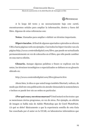 Hacia la autonomía en la distribución de mensajes en bits
COMUNICACIÓN DIGITAL
19
REFERENCIAS
A lo largo del texto y no necesariamente bajo este cartel,
encontraremos señales para ampliar la información, dentro y fuera del
libro. Algunas de estas referencias son:
Notas. Llamadas para ampliar o deﬁnir un término importante.
Hipervínculos. Al ﬁnal de algunos apartados o párrafos se ofrecen
URLs hacia páginas web con ejemplos. Casi todos los hipervínculos van a la
página http://www.contenidodigital.com/libro, que puede ser actualizada
permanentemente en vez de colocarlos en el libro, que sólo puede cambiar
en una nueva edición.
Glosario. Aunque algunas palabras o frases se explican con las
notas, los términos tecnológicos o especializados se deﬁnen en un glosario
ubicado en:
http://www.contenidodigital.com/libro/glosario.htm
Ahora bien, la idea es que usted tenga también libertad y soltura, de
modo que disfrute esta publicación sin atender demasiado la nomenclatura
e incluso se puede leer sin un orden en particular.
¿Por qué esas y no otras marcas? Usted notará en los textos que
se mencionan ciertos programas, en vez de otros. Por ejemplo, en edición
de imagen se habla más de Adobe Photoshop que de Corel PhotoPaint.
¿A qué se debe? Básicamente a que la experiencia semilla de esta Guía
fue cosechada por el autor en la UCAB, en laboratorios informáticos que
digital.indd 19 28/11/2005 12:01:08 p.m.
 