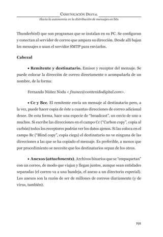 Hacia la autonomía en la distribución de mensajes en bits
COMUNICACIÓN DIGITAL
191
Thunderbird) que son programas que se instalan en su PC. Se conﬁguran
y conectan al servidor de correo que ampara su dirección. Desde allí bajan
los mensajes o usan el servidor SMTP para enviarlos.
Cabezal
• Remitente y destinatario. Emisor y receptor del mensaje. Se
puede colocar la dirección de correo directamente o acompañarla de un
nombre, de la forma:
Fernando Núñez Noda < fnunez@contenidodigital.com>.
• Cc y Bcc. El remitente envía un mensaje al destinatario pero, a
la vez, puede hacer copia de éste a cuantas direcciones de correo adicional
desee. De esta forma, hace una especie de “broadcast”, un envío de uno a
muchos. Si escribe las direcciones en el campo Cc (“Carbon copy”, copia al
carbón) todos los receptores podrán ver los datos ajenos. Si las coloca en el
campo Bc (“Blind copy”, copia ciega) el destinatario no ve ninguna de las
direcciones a las que se ha copiado el mensaje. Es preferible, a menos que
por procedimiento se necesite que los destinatarios sepan de los otros.
• Anexos (attachments). Archivos binarios que se “empaquetan”
con un correo, de modo que viajan y llegan juntos, aunque sean entidades
separadas (el correo va a una bandeja, el anexo a un directorio especial).
Los anexos son la razón de ser de millones de correos diariamente (y de
virus, también).
digital.indd 191 28/11/2005 12:01:36 p.m.
 