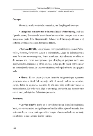FERNANDO NÚÑEZ NODA
Comunicador Social, Profesor Universidad Católica Andrés Bello.
192
Cuerpo
El cuerpo es el área donde se escribe y se despliega el mensaje.
• Imágenes embebidas o incrustadas (embedded). Hay un
tipo de anexo, llamado de inserción o incrustación, que permite a una
imagen ser parte de la diagramación del cuerpo del mensaje. Ocurre si el
sistema acepta correos con formato o HTML.
• Texto o HTML. Los primeros correos electrónicos eran de “sólo-
texto”, es decir, caracteres ASCII o sin formato. Luego se comenzaron a
usar formatos como negritas, líneas o colores. Actualmente los clientes
de correo son como navegadores que despliegan páginas web: con
hipervínculos, imágenes y otros objetos. Usted puede elegir entre enviar
un mensaje sólo-texto, de texto con formato o el equivalente a una página
web.
• Firma. Es un texto (y ahora también imágenes) que aparecen
prestablecidas al ﬁnal del mensaje. Allí el usuario coloca su nombre,
cargo, datos de contacto. Algunos lo utilizan para distribuir frases o
pensamientos. En todo caso, diga lo que tenga que decir, sea consecuente
con el tono y el objetivo del correo que envíe.
Acciones
• Correo nuevo. Tanto en el servidor como en el buzón de entrada
local, un correo nuevo es aquél que no ha sido abierto por el usuario. Los
sistemas de correo actuales permiten hurgar el contenido de un mensaje
sin abrirlo, lo cual ahorra mucho tiempo.
digital.indd 192 28/11/2005 12:01:36 p.m.
 