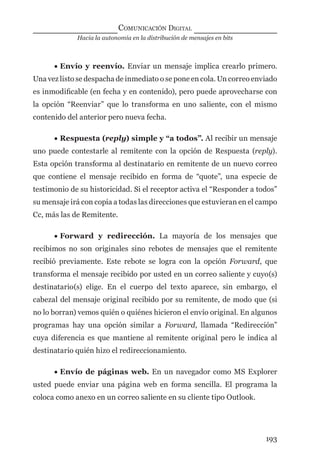 Hacia la autonomía en la distribución de mensajes en bits
COMUNICACIÓN DIGITAL
193
• Envío y reenvío. Enviar un mensaje implica crearlo primero.
Una vez listo se despacha de inmediato o se pone en cola. Un correo enviado
es inmodiﬁcable (en fecha y en contenido), pero puede aprovecharse con
la opción “Reenviar” que lo transforma en uno saliente, con el mismo
contenido del anterior pero nueva fecha.
• Respuesta (reply) simple y “a todos”. Al recibir un mensaje
uno puede contestarle al remitente con la opción de Respuesta (reply).
Esta opción transforma al destinatario en remitente de un nuevo correo
que contiene el mensaje recibido en forma de “quote”, una especie de
testimonio de su historicidad. Si el receptor activa el “Responder a todos”
su mensaje irá con copia a todas las direcciones que estuvieran en el campo
Cc, más las de Remitente.
• Forward y redirección. La mayoría de los mensajes que
recibimos no son originales sino rebotes de mensajes que el remitente
recibió previamente. Este rebote se logra con la opción Forward, que
transforma el mensaje recibido por usted en un correo saliente y cuyo(s)
destinatario(s) elige. En el cuerpo del texto aparece, sin embargo, el
cabezal del mensaje original recibido por su remitente, de modo que (si
no lo borran) vemos quién o quiénes hicieron el envío original. En algunos
programas hay una opción similar a Forward, llamada “Redirección”
cuya diferencia es que mantiene al remitente original pero le indica al
destinatario quién hizo el redireccionamiento.
• Envío de páginas web. En un navegador como MS Explorer
usted puede enviar una página web en forma sencilla. El programa la
coloca como anexo en un correo saliente en su cliente tipo Outlook.
digital.indd 193 28/11/2005 12:01:36 p.m.
 