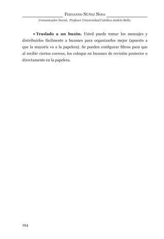 FERNANDO NÚÑEZ NODA
Comunicador Social, Profesor Universidad Católica Andrés Bello.
194
• Traslado a un buzón. Usted puede tomar los mensajes y
distribuirlos fácilmente a buzones para organizarlos mejor (apuesto a
que la mayoría va a la papelera). Se pueden conﬁgurar ﬁltros para que
al recibir ciertos correos, los coloque en buzones de revisión posterior o
directamente en la papelera.
digital.indd 194 28/11/2005 12:01:36 p.m.
 