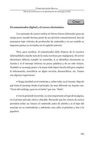 Hacia la autonomía en la distribución de mensajes en bits
COMUNICACIÓN DIGITAL
195
CÓMO
El comunicador digital y el correo electrónico
Los mensajes de correo suelen ser breves líneas informales para un
amigo pero, cuando forman parte de un ejercicio comunicacional, han de
manejarse bajo criterios de producción de contenido y en ese sentido se
imponen pautas ya revisadas en el capítulo anterior.
Pero, para recalcar: el comunicador debe alejarse de la excesiva
informalidad y mucho más de la mala escritura por negligencia. El correo
electrónico debería cumplir su cometido, si se identiﬁca claramente su
Asunto y si el mensaje informa en pocas palabras y de un solo vistazo.
También se aconseja poner a la mano todo hipervínculo útil para ampliar
la información, inscribirse en algún servicio, desuscribirse, etc. Vamos
con algunas sugerencias:
• Tenga claridad en el remitente y, sobre todo, en el Asunto. Diga de
qué trata el mensaje desde el principio. Es muy diferente un Asunto con:
“Texto del catálogo, para tu revisión” que con: “Hola”.
• Use la pirámide invertida. Lo más importante al tope de la página,
en el primer párrafo, claro y ubicable. Recuerde que los visores de correo
permiten echar un vistazo al contenido antes de abrirlo y si el tope del
mensaje no es contundente y suﬁciente, uno salta al próximo y éste a la
papelera.
digital.indd 195 28/11/2005 12:01:36 p.m.
 