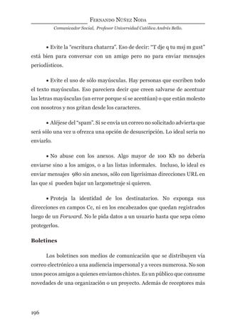 FERNANDO NÚÑEZ NODA
Comunicador Social, Profesor Universidad Católica Andrés Bello.
196
• Evite la “escritura chatarra”. Eso de decir: “T dje q tu msj m gust”
está bien para conversar con un amigo pero no para enviar mensajes
periodísticos.
• Evite el uso de sólo mayúsculas. Hay personas que escriben todo
el texto mayúsculas. Eso pareciera decir que creen salvarse de acentuar
las letras mayúsculas (un error porque sí se acentúan) o que están molesto
con nosotros y nos gritan desde los caracteres.
• Aléjese del “spam”. Si se envía un correo no solicitado advierta que
será sólo una vez u ofrezca una opción de desuscripción. Lo ideal sería no
enviarlo.
• No abuse con los anexos. Algo mayor de 100 Kb no debería
enviarse sino a los amigos, o a las listas informales. Incluso, lo ideal es
enviar mensajes 980 sin anexos, sólo con ligerísimas direcciones URL en
las que sí pueden bajar un largometraje si quieren.
• Proteja la identidad de los destinatarios. No exponga sus
direcciones en campos Cc, ni en los encabezados que quedan registrados
luego de un Forward. No le pida datos a un usuario hasta que sepa cómo
protegerlos.
Boletines
Los boletines son medios de comunicación que se distribuyen vía
correo electrónico a una audiencia impersonal y a veces numerosa. No son
unos pocos amigos a quienes enviamos chistes. Es un público que consume
novedades de una organización o un proyecto. Además de receptores más
digital.indd 196 28/11/2005 12:01:36 p.m.
 