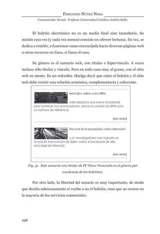 FERNANDO NÚÑEZ NODA
Comunicador Social, Profesor Universidad Católica Andrés Bello.
198
El boletín electrónico no es un medio ﬁnal sino transitorio. Su
misión rara vez (y cada vez menos) consiste en ofrecer lecturas. En vez, se
dedica a remitir, a funcionar como encrucijada hacia diversas páginas web
u otros recursos en línea, si fuera el caso.
Su género es el sumario web, con titular e hipervínculo. A veces
incluso sólo titular y vínculo. Pero en todo caso muy al grano, con el sitio
web en mente. Es un referidor. Huelga decir que entre el boletín y el sitio
web debe existir una relación armónica, complementaria y coherente.
Fig. 31. Este sumario con titular de PC News Venezuela es el género por
excelencia de los boletines.
Por otro lado, la libertad del usuario es muy importante, de modo
que decida soberanamente si recibe o no el boletín, cosa que no ocurre en
la mayoría de los servicios comerciales.
digital.indd 198 28/11/2005 12:01:37 p.m.
 