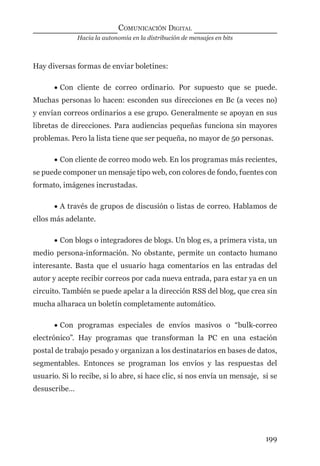 Hacia la autonomía en la distribución de mensajes en bits
COMUNICACIÓN DIGITAL
199
Hay diversas formas de enviar boletines:
• Con cliente de correo ordinario. Por supuesto que se puede.
Muchas personas lo hacen: esconden sus direcciones en Bc (a veces no)
y envían correos ordinarios a ese grupo. Generalmente se apoyan en sus
libretas de direcciones. Para audiencias pequeñas funciona sin mayores
problemas. Pero la lista tiene que ser pequeña, no mayor de 50 personas.
• Con cliente de correo modo web. En los programas más recientes,
se puede componer un mensaje tipo web, con colores de fondo, fuentes con
formato, imágenes incrustadas.
• A través de grupos de discusión o listas de correo. Hablamos de
ellos más adelante.
• Con blogs o integradores de blogs. Un blog es, a primera vista, un
medio persona-información. No obstante, permite un contacto humano
interesante. Basta que el usuario haga comentarios en las entradas del
autor y acepte recibir correos por cada nueva entrada, para estar ya en un
circuito. También se puede apelar a la dirección RSS del blog, que crea sin
mucha alharaca un boletín completamente automático.
• Con programas especiales de envíos masivos o “bulk-correo
electrónico”. Hay programas que transforman la PC en una estación
postal de trabajo pesado y organizan a los destinatarios en bases de datos,
segmentables. Entonces se programan los envíos y las respuestas del
usuario. Si lo recibe, si lo abre, si hace clic, si nos envía un mensaje, si se
desuscribe…
digital.indd 199 28/11/2005 12:01:37 p.m.
 