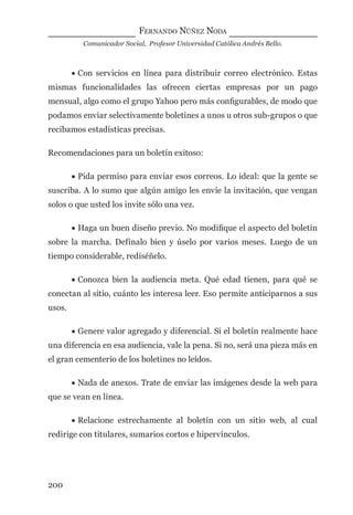 FERNANDO NÚÑEZ NODA
Comunicador Social, Profesor Universidad Católica Andrés Bello.
200
• Con servicios en línea para distribuir correo electrónico. Estas
mismas funcionalidades las ofrecen ciertas empresas por un pago
mensual, algo como el grupo Yahoo pero más conﬁgurables, de modo que
podamos enviar selectivamente boletines a unos u otros sub-grupos o que
recibamos estadísticas precisas.
Recomendaciones para un boletín exitoso:
• Pida permiso para enviar esos correos. Lo ideal: que la gente se
suscriba. A lo sumo que algún amigo les envíe la invitación, que vengan
solos o que usted los invite sólo una vez.
• Haga un buen diseño previo. No modiﬁque el aspecto del boletín
sobre la marcha. Defínalo bien y úselo por varios meses. Luego de un
tiempo considerable, rediséñelo.
• Conozca bien la audiencia meta. Qué edad tienen, para qué se
conectan al sitio, cuánto les interesa leer. Eso permite anticiparnos a sus
usos.
• Genere valor agregado y diferencial. Si el boletín realmente hace
una diferencia en esa audiencia, vale la pena. Si no, será una pieza más en
el gran cementerio de los boletines no leídos.
• Nada de anexos. Trate de enviar las imágenes desde la web para
que se vean en línea.
• Relacione estrechamente al boletín con un sitio web, al cual
redirige con titulares, sumarios cortos e hipervínculos.
digital.indd 200 28/11/2005 12:01:37 p.m.
 