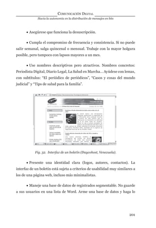 Hacia la autonomía en la distribución de mensajes en bits
COMUNICACIÓN DIGITAL
201
• Asegúrese que funciona la desuscripción.
• Cumpla el compromiso de frecuencia y consistencia. Si no puede
salir semanal, salga quincenal o mensual. Trabaje con la mayor holgura
posible, pero tampoco con lapsos mayores a un mes.
• Use nombres descriptivos pero atractivos. Nombres concretos:
Periodista Digital, Diario Legal, La Salud en Marcha… Ayúdese con lemas,
con subtítulos: “El periódico de periódicos”, “Casos y cosas del mundo
judicial” y “Tips de salud para la familia”.
Fig. 32. Interfaz de un boletín (Daycohost, Venezuela).
• Presente una identidad clara (logos, autores, contactos). La
interfaz de un boletín está sujeta a criterios de usabilidad muy similares a
los de una página web, incluso más minimalistas.
• Maneje una base de datos de registrados segmentable. No guarde
a sus usuarios en una lista de Word. Arme una base de datos y haga lo
digital.indd 201 28/11/2005 12:01:37 p.m.
 