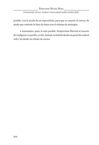 FERNANDO NÚÑEZ NODA
Comunicador Social, Profesor Universidad Católica Andrés Bello.
202
posible, con la ayuda de un especialista, para que se conecte al correo, de
modo que controle la base de datos con el sistema de mensajes.
• Automatice, pues, lo más posible. Proporcione libertad al usuario
de conﬁgurar su perﬁl y, en ﬁn, maneje su boletín desde un panel de control
web y no desde un cliente de correo.
digital.indd 202 28/11/2005 12:01:37 p.m.
 