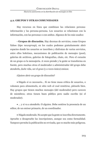 Hacia la autonomía en la distribución de mensajes en bits
COMUNICACIÓN DIGITAL
203
4.2. GRUPOS Y OTRAS COMUNIDADES
Hay recursos en línea que combinan las relaciones persona-
información y las persona-persona. Los usuarios se relacionan con la
información, con las personas o con ambos. Algunos de los más usados:
- Grupos de discusión. Hay decenas de servicios, como Grupos
Yahoo (tipo newsgroup), en los cuales podemos gratuitamente abrir
espacios donde los usuarios se inscriben y disfrutan de varios servicios,
entre ellos boletines, mecanismos de publicación de mensajes (post),
galerías de archivos, galerías de fotografías, chats, etc. Pero el corazón
de un grupo es la mensajería. A veces prende y la gente se transforma en
fuente, pero muchas otras el moderador o administrador del grupo debe
atenderlo, darle vida, ser el gran (y a veces único) emisor.
¿Quiere abrir un grupo de discusión?
• Hágalo si es necesario… Si no tiene masa crítica de usuarios, o
volumen para alimentarlo, ni sitio web al cual remitirse, piénselo bien.
Hay grupos que tienen muchos mensajes (del moderador) pero carecen
de miembros; otros tienen buen público pero nadie escribe (ni el
moderador).
• … y si va a atenderlo. O alguien. Debe sentirse la presencia de un
editor, de un emisor primario, de un coordinador.
• Hágalo moderado. No acepte que la gente se inscriba directamente.
Apruebe o desapruebe las inscripciones, aunque sea como formalidad.
Tampoco permita la publicación no revisada, que es mucho más peligrosa.
digital.indd 203 28/11/2005 12:01:38 p.m.
 