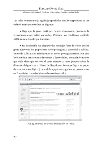 FERNANDO NÚÑEZ NODA
Comunicador Social, Profesor Universidad Católica Andrés Bello.
204
Lea todos los mensajes (o alguien) y apruébelos o no. Se sorprenderá de ver
cuántos mensajes no caben en el grupo.
• Haga que la gente participe. Genere discusiones, promueva la
retroalimentación, active encuestas. Comente los resultados, conteste
públicamente todo lo que le dirijan.
• Sea implacable con el spam y los mensajes fuera de tópico. Mucha
gente aprovecha los grupos para hacer propaganda, comercial o política.
Saque de la lista a los reincidentes en envíos propagandísticos. Por otro
lado, muchos usuarios más inocentes o descuidados, envían información
que nada tiene que ver con el tema tratado. A veces porque coloca la
dirección del grupo en su libreta de direcciones. Entonces llega a un grupo
de comunicación digital (como el de apoyo a esta guía) una presentación
en PowerPoint con seis chistes sobre recién casados.
Fig. 33. Pantalla del Grupo de discusión en Yahoo.
digital.indd 204 28/11/2005 12:01:38 p.m.
 