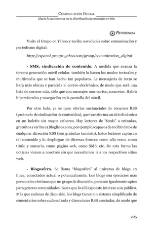 Hacia la autonomía en la distribución de mensajes en bits
COMUNICACIÓN DIGITAL
205
REFERENCIA
Visite el Grupo en Yahoo y reciba novedades sobre comunicación y
periodismo digital:
http://espanol.groups.yahoo.com/group/comunicacion_digital
- SMS, sindicación de contenido. A medida que avanza la
tercera generación móvil celular, también lo hacen los modos textuales y
multimedia que se han hecho tan populares. La mensajería de texto se
hará más ubicua y parecida al correo electrónico, de modo que será una
lista de correos más, sólo que con mensajes más cortos, concretos. Habrá
hipervínculos y navegación en la pantalla del móvil.
Por otro lado, ya se oyen ofertas sustanciales de recursos RSS
(protocolo de sindicación de contenidos), que transforma un sitio dinámico
en un boletín sin mayor esfuerzo. Hay lectores de “feeds” o entradas,
gratuitos y en línea (Bloglines.com, por ejemplo) capaces de recibir datos de
cualquier dirección RSS (son gratuitas también). Estos lectores capturan
tal contenido y lo despliegan de diversas formas: como sólo texto, como
titulo y sumario, como página web, como SMS, etc. De esta forma las
noticias vienen a nosotros sin que necesitemos ir a los respectivos sitios
web.
- Blogosfera. Se llama “blogosfera” al universo de blogs en
línea, conectados actual o potencialmente. Los blogs son ejercicios más
personales e íntimos que un grupo de discusión, pero son igualmente aptos
para generar comunidades. Basta que lo allí expuesto interese a su público.
Más que cadenas de discusión, los blogs tienen un sistema simpliﬁcado de
comentarios sobre cada entrada y direcciones RSS asociadas, de modo que
digital.indd 205 28/11/2005 12:01:38 p.m.
 