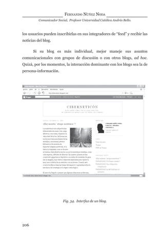 FERNANDO NÚÑEZ NODA
Comunicador Social, Profesor Universidad Católica Andrés Bello.
206
los usuarios pueden inscribirlas en sus integradores de “feed” y recibir las
noticias del blog.
Si su blog es más individual, mejor maneje sus asuntos
comunicacionales con grupos de discusión o con otros blogs, ad hoc.
Quizá, por los momentos, la interacción dominante con los blogs sea la de
persona-información.
Fig. 34. Interfaz de un blog.
digital.indd 206 28/11/2005 12:01:38 p.m.
 