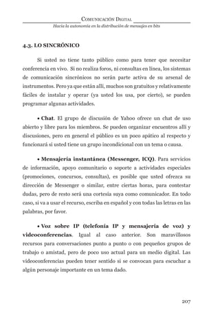 Hacia la autonomía en la distribución de mensajes en bits
COMUNICACIÓN DIGITAL
207
4.3. LO SINCRÓNICO
Si usted no tiene tanto público como para tener que necesitar
conferencia en vivo. Si no realiza foros, ni consultas en línea, los sistemas
de comunicación sincrónicos no serán parte activa de su arsenal de
instrumentos. Pero ya que están allí, muchos son gratuitos y relativamente
fáciles de instalar y operar (ya usted los usa, por cierto), se pueden
programar algunas actividades.
• Chat. El grupo de discusión de Yahoo ofrece un chat de uso
abierto y libre para los miembros. Se pueden organizar encuentros allí y
discusiones, pero en general el público es un poco apático al respecto y
funcionará si usted tiene un grupo incondicional con un tema o causa.
• Mensajería instantánea (Messenger, ICQ). Para servicios
de información, apoyo comunitario o soporte a actividades especiales
(promociones, concursos, consultas), es posible que usted ofrezca su
dirección de Messenger o similar, entre ciertas horas, para contestar
dudas, pero de resto será una cortesía suya como comunicador. En todo
caso, si va a usar el recurso, escriba en español y con todas las letras en las
palabras, por favor.
• Voz sobre IP (telefonía IP y mensajería de voz) y
videoconferencias. Igual al caso anterior. Son maravillosos
recursos para conversaciones punto a punto o con pequeños grupos de
trabajo o amistad, pero de poco uso actual para un medio digital. Las
videoconferencias pueden tener sentido si se convocan para escuchar a
algún personaje importante en un tema dado.
digital.indd 207 28/11/2005 12:01:39 p.m.
 
