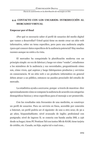Hacia la autonomía en la distribución de mensajes en bits
COMUNICACIÓN DIGITAL
209
4.4. CONTACTO CON LOS USUARIOS: INTRODUCCIÓN AL
MERCADEO VIRTUAL
Empezar por el ﬁnal
¿Por qué es necesario saber el perﬁl de usuarios del medio digital
que vamos a desarrollar? Usted quizá tiene en mente crear un sitio web
informativo, sobre un tema especíﬁco, pero para una audiencia amplia
¿para qué conocer datos especíﬁcos de la audiencia potencial? Hay muchas
razones aunque no estén a la vista.
El mercadeo ha conquistado la planiﬁcación moderna con un
principio simple: en vez de fabricar y luego ver cómo “vender”, estudiemos
a los miembros de la audiencia y sus necesidades, preguntémosle cómo
son, cómo viven, qué aspiran y luego fabriquemos productos y servicios
en consecuencia. Si un sitio web o un producto informático en general
deben atraer a un público, entonces no pueden prescindir del estudio de
mercado.
La estadística ayuda a acercarse, porque -a través de muestras- dice
aproximadamente cómo se compone la audiencia de acuerdo con categorías
demográﬁcas básicas y otras especíﬁcas para el mensaje a ser promovido.
Con los resultados más frecuentes de una medición, se construye
un perﬁl de usuarios. Para un servicio en línea, accesible por conexión
a Internet, un perﬁl podría ser el siguiente: de uno u otro sexo; de 30 a
40 años; hispanohablante; nivel avanzado de inglés; profesional con
postgrado; nivel de ingreso X; se conecta con banda ancha DSL a 256
desde su hogar; tiene PC Pentium Tal con tantos Mb de RAM; tiene tarjeta
de crédito, etc. Casado, un hijo, aspira tal o cual cosa...
digital.indd 209 28/11/2005 12:01:39 p.m.
 