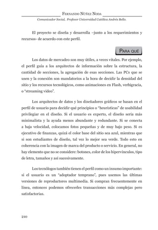 FERNANDO NÚÑEZ NODA
Comunicador Social, Profesor Universidad Católica Andrés Bello.
210
El proyecto se diseña y desarrolla –junto a los requerimientos y
recursos- de acuerdo con este perﬁl.
PARA QUÉ
Los datos de mercadeo son muy útiles, a veces vitales. Por ejemplo,
el perﬁl guía a los arquitectos de información sobre la estructura, la
cantidad de secciones, la agregación de esas secciones. Las PCs que se
usen y la conexión son mandatorios a la hora de decidir la densidad del
sitio y los recursos tecnológicos, como animaciones en Flash, verbigracia,
o “streaming video”.
Los arquitectos de datos y los diseñadores gráﬁcos se basan en el
perﬁl de usuario para decidir qué principios o “heurísticas” de usabilidad
privilegiar en el diseño. Si el usuario es experto, el diseño sería más
minimalista y la ayuda menos abundante y redundante. Si se conecta
a baja velocidad, colocamos fotos pequeñas y de muy bajo peso. Si es
ejecutivo de ﬁnanzas, quizá el color base del sitio sea azul, mientras que
si son estudiantes de diseño, tal vez lo mejor sea verde. Todo esto en
coherencia con la imagen de marca del producto o servicio. En general, no
hay elemento que no se considere: botones, color de los hipervínculos, tipo
de letra, tamaños y así sucesivamente.
Los tecnólogos también tienen el perﬁl como un insumo importante:
si el usuario es un “adoptador temprano”, pues usemos las últimas
versiones de reproductores multimedia. Si compran frecuentemente en
línea, entonces podemos ofrecerles transacciones más complejas pero
satisfactorias.
digital.indd 210 28/11/2005 12:01:39 p.m.
 