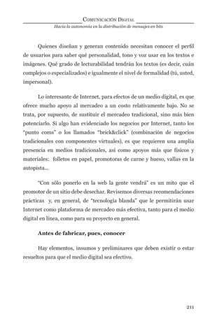 Hacia la autonomía en la distribución de mensajes en bits
COMUNICACIÓN DIGITAL
211
Quienes diseñan y generan contenido necesitan conocer el perﬁl
de usuarios para saber qué personalidad, tono y voz usar en los textos e
imágenes. Qué grado de lecturabilidad tendrán los textos (es decir, cuán
complejos o especializados) e igualmente el nivel de formalidad (tú, usted,
impersonal).
Lo interesante de Internet, para efectos de un medio digital, es que
ofrece mucho apoyo al mercadeo a un costo relativamente bajo. No se
trata, por supuesto, de sustituir el mercadeo tradicional, sino más bien
potenciarlo. Si algo han evidenciado los negocios por Internet, tanto los
“punto coms” o los llamados “brick&click” (combinación de negocios
tradicionales con componentes virtuales), es que requieren una amplia
presencia en medios tradicionales, así como apoyos más que físicos y
materiales: folletos en papel, promotoras de carne y hueso, vallas en la
autopista...
“Con sólo ponerlo en la web la gente vendrá” es un mito que el
promotor de un sitio debe desechar. Revisemos diversas recomendaciones
prácticas y, en general, de “tecnología blanda” que le permitirán usar
Internet como plataforma de mercadeo más efectiva, tanto para el medio
digital en línea, como para su proyecto en general.
Antes de fabricar, pues, conocer
Hay elementos, insumos y preliminares que deben existir o estar
resueltos para que el medio digital sea efectivo.
digital.indd 211 28/11/2005 12:01:39 p.m.
 