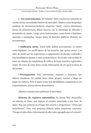 FERNANDO NÚÑEZ NODA
Comunicador Social, Profesor Universidad Católica Andrés Bello.
212
• Los instrumentos. El “website” debe construirse tomando en
cuenta ciertas necesidades futuras de mercadeo. Tópicos como hospedaje,
nombres de directorios/archivos, etiquetas “meta”, correo electrónico,
forma de administrarlo, deben hacerse con la estrategia de difusión y
promoción en mente. Luego otros instrumentos, como foros o boletines.
Aprenda a manejarlos, ensaye antes de hacerlos públicos. Domine sus
herramientas.
• Audiencia meta. Usted debe deﬁnir previamente, al menos
como hipótesis, un perﬁl básico de los usuarios que quiere atraer a su
sitio, de modo que las sugerencias o componentes de diseño, contenido y
funcionalidad se ajusten a estas características. En el sitio web no deje de
tener un sistema de estadísticas de tráﬁco. Si tiene usuarios registrados,
mejor. El cruce de estos datos arroja información de oro para la toma de
decisiones.
• Presupuestos. Hay inversiones, mayores o menores, que
deberá considerar. Es posible tener sitios, grupos, correos y blogs sin
pagar un centavo. Pero si quiere tener más ﬂexibilidad o adaptación a sus
requerimientos, prevea ciertos desembolsos.
Algunos consejos para potenciar el mercadeo:
Sistema de registro automático. Es buena idea desarrollar
un sistema en línea, que ingrese al usuario interesado a una base de
datos. Hay que ponerse en el lugar del usuario y preguntarse: “¿Para qué
inscribirme?” Para esta pregunta debería haber respuestas concretas.
“Porque el sitio ofrece información de alto valor agregado para el usuario”,
digital.indd 212 28/11/2005 12:01:39 p.m.
 