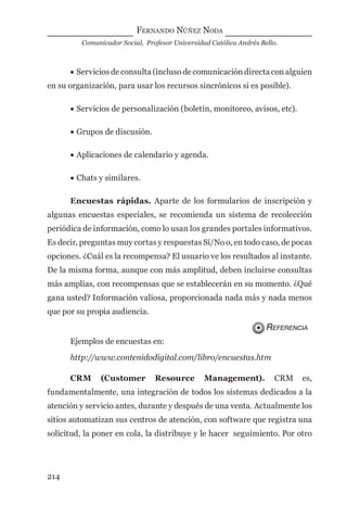 FERNANDO NÚÑEZ NODA
Comunicador Social, Profesor Universidad Católica Andrés Bello.
214
• Servicios de consulta (incluso de comunicación directa con alguien
en su organización, para usar los recursos sincrónicos si es posible).
• Servicios de personalización (boletín, monitoreo, avisos, etc).
• Grupos de discusión.
• Aplicaciones de calendario y agenda.
• Chats y similares.
Encuestas rápidas. Aparte de los formularios de inscripción y
algunas encuestas especiales, se recomienda un sistema de recolección
periódica de información, como lo usan los grandes portales informativos.
Es decir, preguntas muy cortas y respuestas Sí/No o, en todo caso, de pocas
opciones. ¿Cuál es la recompensa? El usuario ve los resultados al instante.
De la misma forma, aunque con más amplitud, deben incluirse consultas
más amplias, con recompensas que se establecerán en su momento. ¿Qué
gana usted? Información valiosa, proporcionada nada más y nada menos
que por su propia audiencia.
REFERENCIA
Ejemplos de encuestas en:
http://www.contenidodigital.com/libro/encuestas.htm
CRM (Customer Resource Management). CRM es,
fundamentalmente, una integración de todos los sistemas dedicados a la
atención y servicio antes, durante y después de una venta. Actualmente los
sitios automatizan sus centros de atención, con software que registra una
solicitud, la poner en cola, la distribuye y le hacer seguimiento. Por otro
digital.indd 214 28/11/2005 12:01:40 p.m.
 
