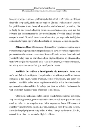 Hacia la autonomía en la distribución de mensajes en bits
COMUNICACIÓN DIGITAL
215
lado integran las centrales telefónicas digitales (call center), los escritorios
de ayuda (help desk), el sistema de registro (del cual ya hablamos) y todos
los posibles contactos: desde el mercadeo pasivo hasta el proactivo. No
se trata de que usted adquiera estas costosas tecnologías, sino que las
solvente con los instrumentos que normalmente ofrece su actual arsenal
computacional. Si usted tiene estos elementos por separado, trabájelos
como si estuvieran integrados. Lo estarán en su mente y en su operación.
Alianzas.Haymúltiplesacuerdosarealizarconotrasorganizaciones
ysitioswebparapotenciarsupropiomercadeo. ¿Quierevendersuproducto
pero no tiene sistema de comercio-e? Pues colóquelo en una tienda virtual
ya establecida y haga un vínculo desde su página.¿Conoce un sitio con alto
tráﬁco? Coloque sus “banners” allá. Hay, literalmente, decenas de medios,
marcas y plataformas con las que usted puede pactar.
Análisis de tráﬁco e inteligencia de mercado. Antes que
nada usted debe investigar su competencia, o los sitios que realizan faenas
similares a las suyas. Cómo trabajan, cómo evolucionan, qué dicen los
medios... También debe hacer seguimiento de los sitios internacionales
que son referencia en el tipo de trabajo que hace su website. Nada como la
web y un buen buscador para encontrar lo que busca.
Otra fuente valiosa de datos son las estadísticas de visitas a su sitio.
Hay servicios gratuitos, pero le recomendamos los software que se instalan
en el servidor, en su máquina o servicios pagados en línea. Allí conocerá
cuántos visitantes tiene su sitio por día, semana o mes. De dónde vienen,
a través de qué página entran y salen. Cuánto tiempo se demoran. En ﬁn,
cómo interactúan con su medio digital en línea.
digital.indd 215 28/11/2005 12:01:40 p.m.
 